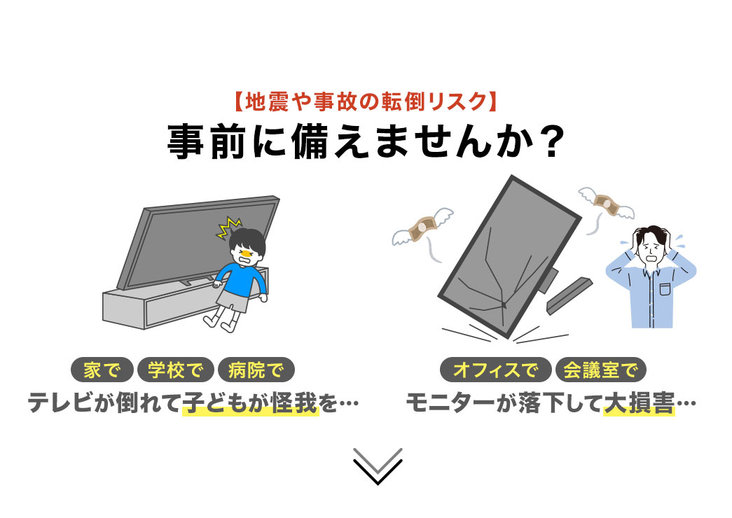 家や学校でテレビが倒れて子どもが怪我をする、オフィスや会議でモニターが落下して大損害など、地震や事故の転倒リスクを、事前に備えませんか?