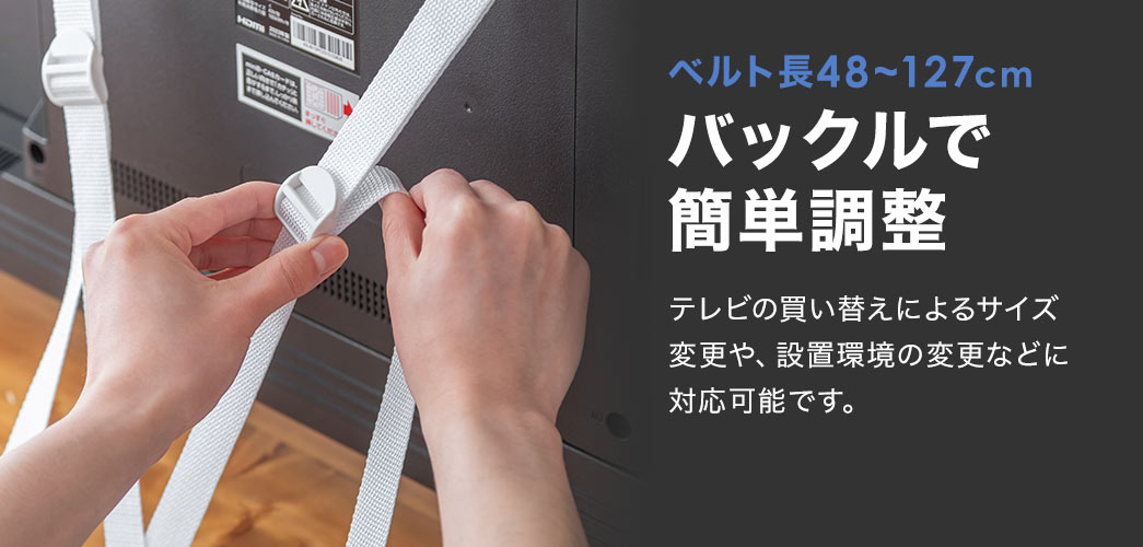 ベルト長48~127cmのバックルで簡単に調整ができます。テレビの買い替えによるサイズ変更や、設置環境の変更などに対応可能です。