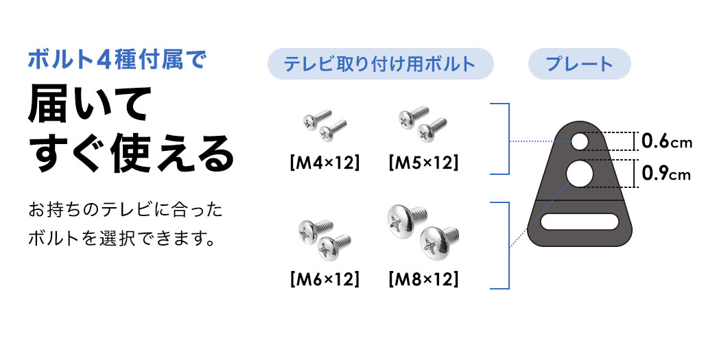 ボルト4種付属で届いてすぐ使え、お持ちのテレビに合ったボルトを選択できます。テレビ取り付け用ボルト、M4×12、M5×12、M6×12、M8×12。