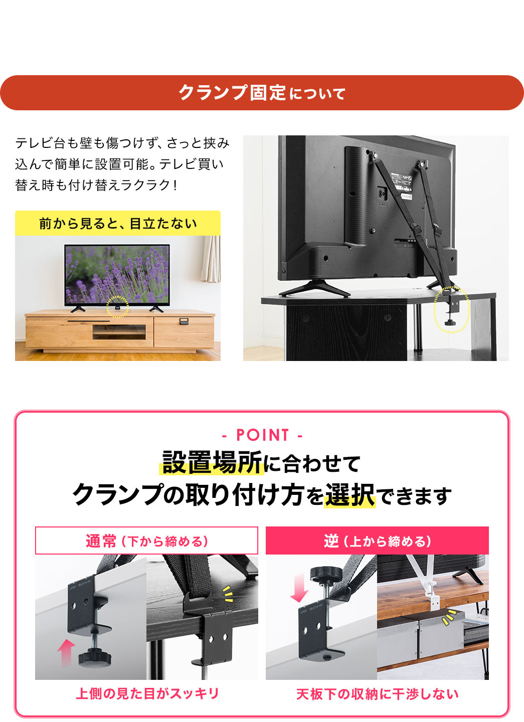 クランプ固定について、テレビ台も壁も傷つけず、さっと挟み込んで簡単に設置可能。テレビ買い替え時も付け替えラクラクで、前から見ても、目立ちません。POINT、設置場所に合わせてクランプの取り付け方を選択できます。通常(下から締める)では、上側の見た目がスッキリします。逆(上から締める)だと、天板下の収納に干渉しません。