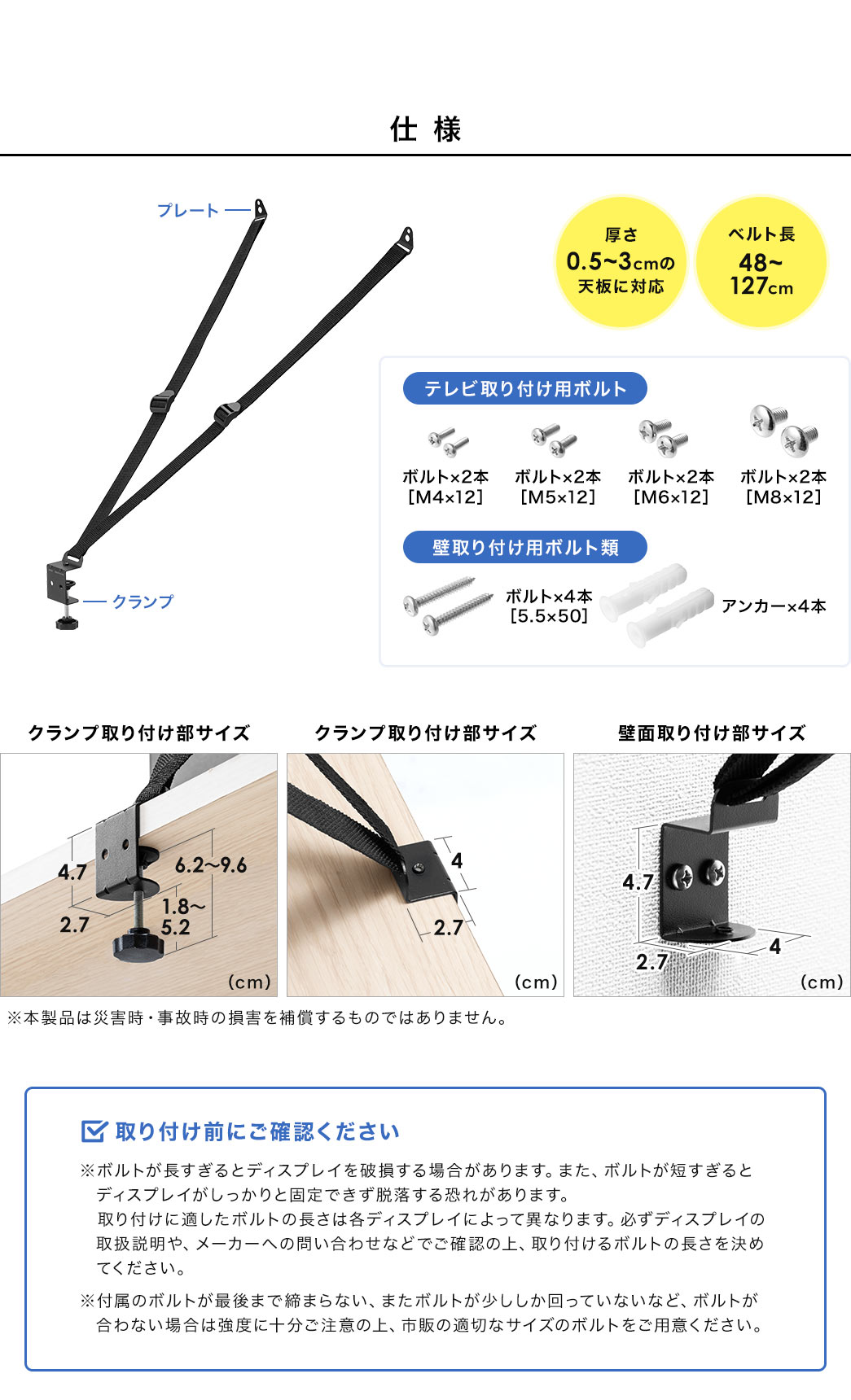 仕様、厚さ0.5~3cmの天板に対応、ベルト長48~127cm。テレビ取り付け用ボルト、M4×12、M5×12、M6×12、M8×12、各ボルト2本ずつ。壁取り付け用ボルト類、 5.5×50のボルト×4本、アンカー×4本。取り付け前にご確認ください。※ボルトが長すぎるとディスプレイを破損する場合があります。また、ボルトが短すぎると ディスプレイがしっかりと固定できず脱落する恐れがあります。取り付けに適したボルトの長さは各ディスプレイによって異なりますので、必ずディスプレイの取扱説明や、メーカーへの問い合わせなどでご確認の上、取り付けるボルトの長さを決めてください。付属のボルトが最後まで締まらない、またボルトが少ししか回っていないなど、ボルトが合わない場合は強度に十分ご注意の上、市販の適切なサイズのボルトをご用意ください。