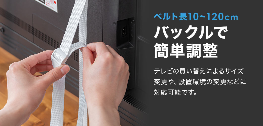 ベルト長10～120cmのバックルで簡単に調整ができます。テレビの買い替えによるサイズ変更や、設置環境の変更などに対応可能です。