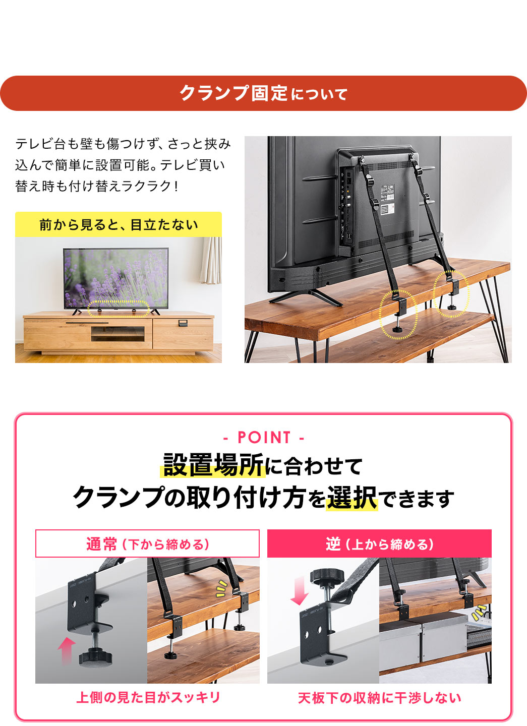 クランプ固定について、テレビ台も壁も傷つけず、さっと挟み込んで簡単に設置可能。テレビ買い替え時も付け替えラクラクで、前から見ても、目立ちません。POINT、設置場所に合わせてクランプの取り付け方を選択できます。通常（下から締める）では、上側の見た目がスッキリします。逆（上から締める）だと、天板下の収納に干渉しません。