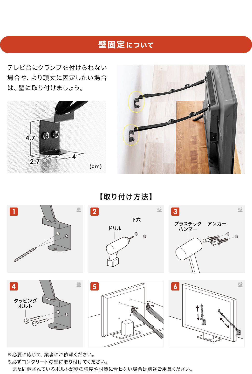 壁固定について、テレビ台にクランプを付けられない場合や、より頑丈に固定したい場合は、壁に取り付けましょう。※必要に応じて、業者にご依頼ください。必ずコンクリートの壁に取り付けてください。また同梱されているボルトが壁の強度や材質に合わない場合は別途ご用意ください。