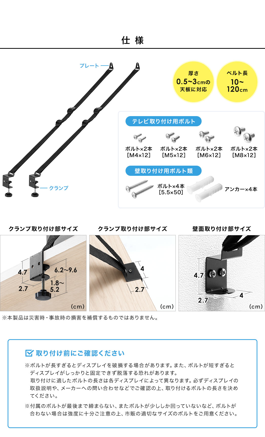 仕様、厚さ0.5～3cmの天板に対応、ベルト長10～120cm。テレビ取り付け用ボルト、M4×12、M5×12、M6×12、M8×12、各ボルト2本ずつ。壁取り付け用ボルト類、 5.5×50のボルト×4本、アンカー×4本。取り付け前にご確認ください。※ボルトが長すぎるとディスプレイを破損する場合があります。また、ボルトが短すぎると ディスプレイがしっかりと固定できず脱落する恐れがあります。取り付けに適したボルトの長さは各ディスプレイによって異なりますので、必ずディスプレイの取扱説明や、メーカーへの問い合わせなどでご確認の上、取り付けるボルトの長さを決めてください。付属のボルトが最後まで締まらない、またボルトが少ししか回っていないなど、ボルトが合わない場合は強度に十分ご注意の上、市販の適切なサイズのボルトをご用意ください。