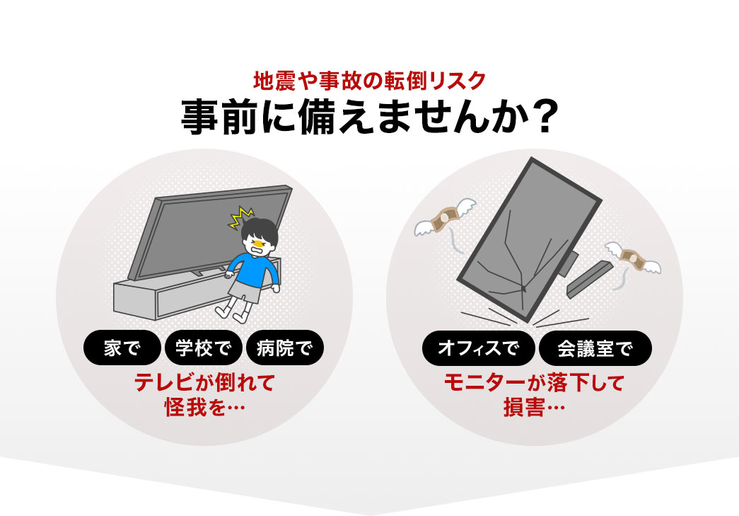 家や学校、病院でテレビが倒れて怪我、オフィスや会議室で、モニターが落下して損害など、地震や事故の転倒リスクを事前に備えませんか?