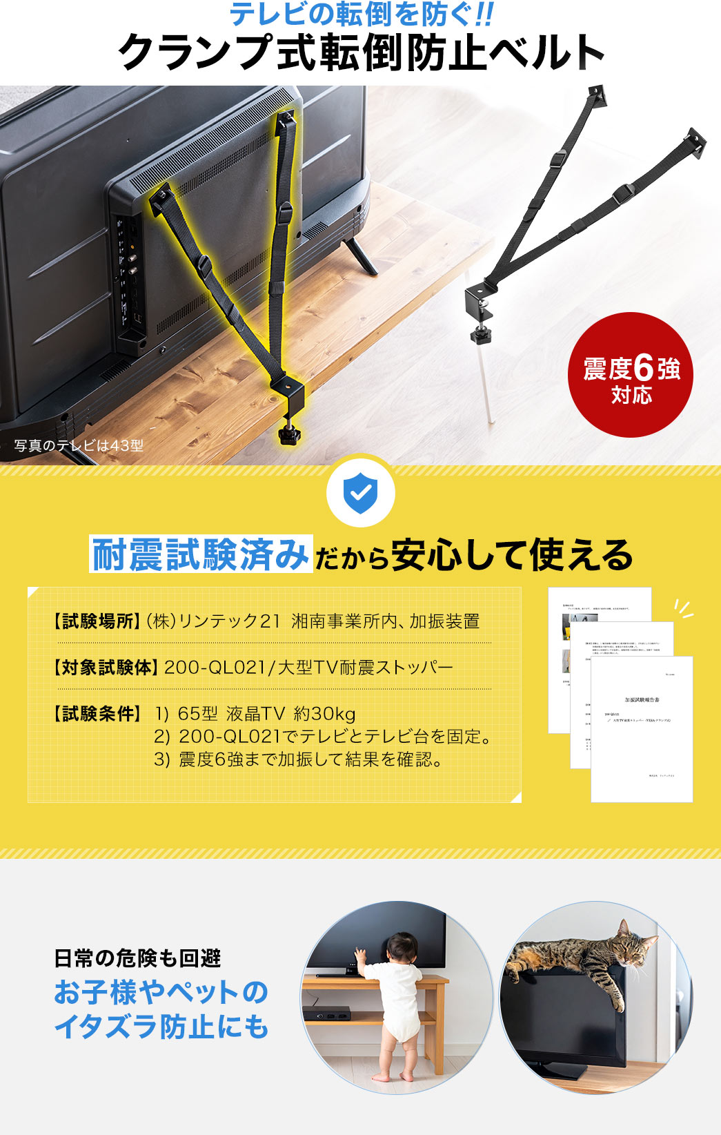テレビの転倒を防ぐ、クランプ式転倒防止ベルト。日常の危険も回避、お子様やペットのイタズラ防止にもご使用いただけます。また、耐震試験済みだから安心して使えます。試験場所、(株)リンテック21、湘南事業所内、加振装置。対象試験体、200-QL021、大型TV耐震ストッパー。試験条件、1、65型、液晶TV、約30kg 2、200-QL021でテレビと、テレビ台を固定。 3、震度6強まで加振して結果を確認。
