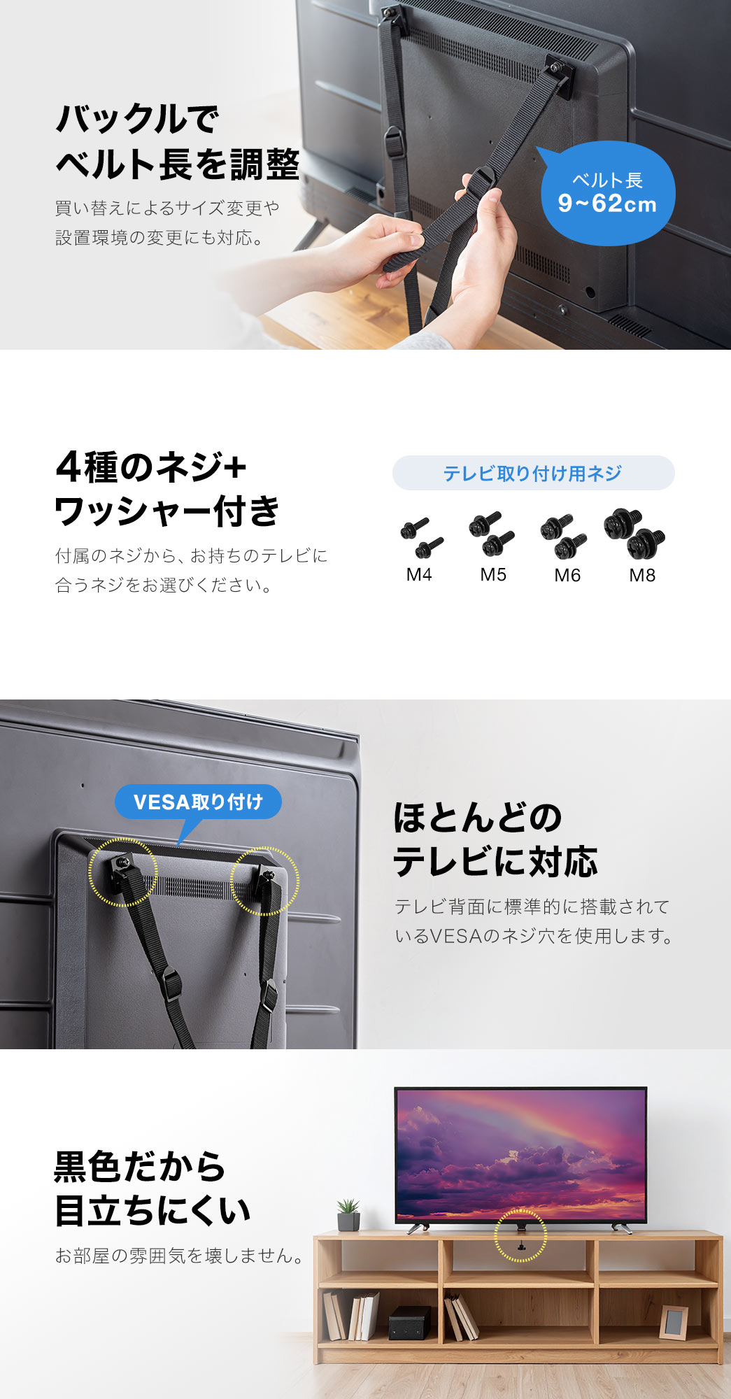 バックルで、ベルト長9~62cmを調整でき、買い替えによるサイズ変更や、設置環境の変更にも対応しています。4種のネジ+ワッシャー付きで、付属のネジ、M4、M5、M6、M8から、お持ちのテレビに合うネジをお選びください。また、テレビ背面に標準的に搭載されている、VESAのネジ穴を使用するので、ほとんどのテレビに対応します。黒色だから目立ちにくく、お部屋の雰囲気を壊しません。