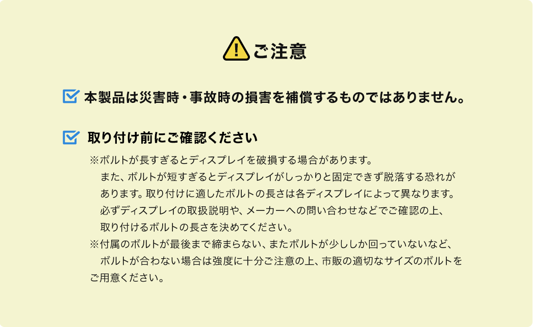 ご注意、本製品は災害時・事故時の損害を補償するものではありません。取り付け前にご確認ください。※ボルトが長すぎるとディスプレイを破損する場合があります。また、ボルトが短すぎるとディスプレイがしっかりと固定できず、脱落する恐れがあります。取り付けに適したボルトの長さは、各ディスプレイによって異なります。必ずディスプレイの取扱説明や、メーカーへの問い合わせなどでご確認の上、取り付けるボルトの長さを決めてください。付属のボルトが最後まで締まらない、またボルトが少ししか回っていないなど、ボルトが合わない場合は強度に十分ご注意の上、市販の適切なサイズのボルトをご用意ください。