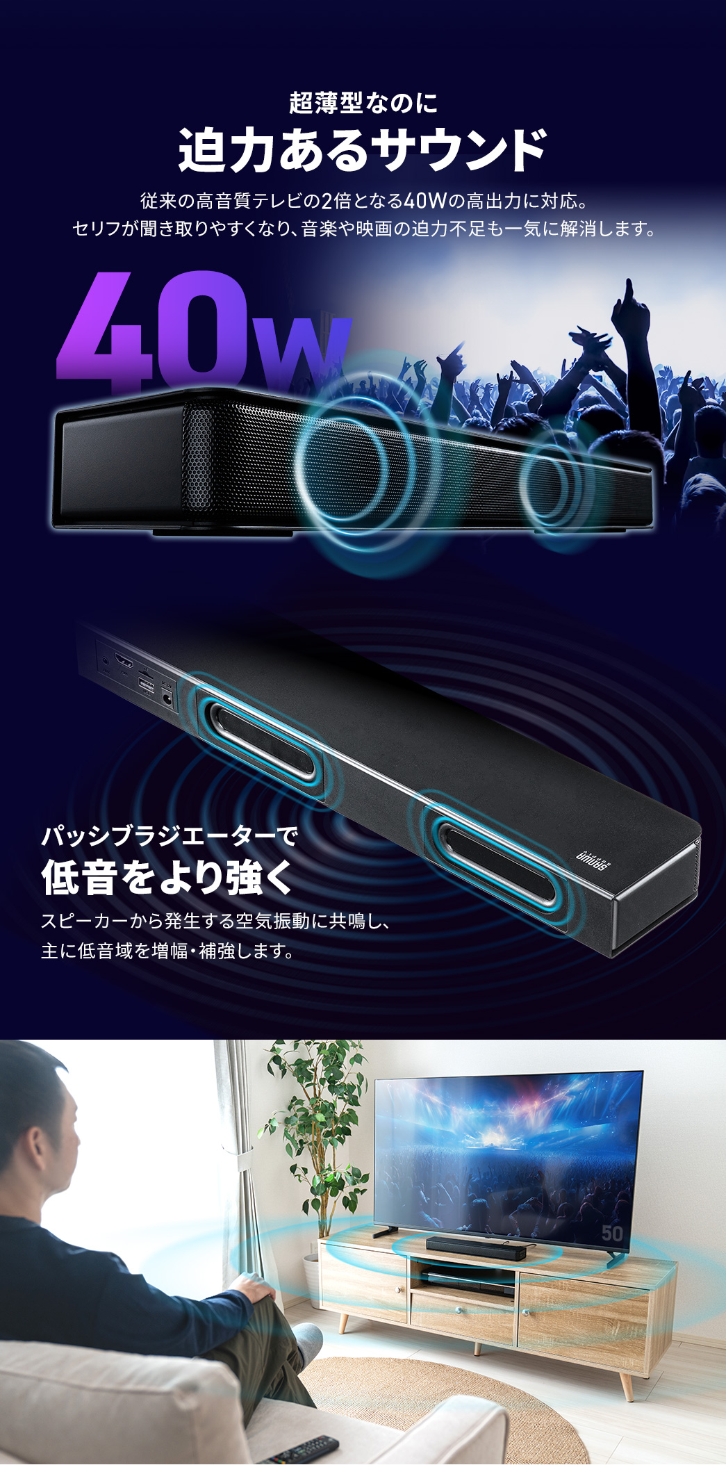 従来の高音質テレビの2倍となる40Wの高出力に対応し、超薄型なのに迫力あるサウンド。セリフが聞き取りやすくなり、音楽や映画の迫力不足も一気に解消します。パッシブラジエーター搭載で、スピーカーから発生する空気振動に共鳴し、主に低音域を増幅・補強します。