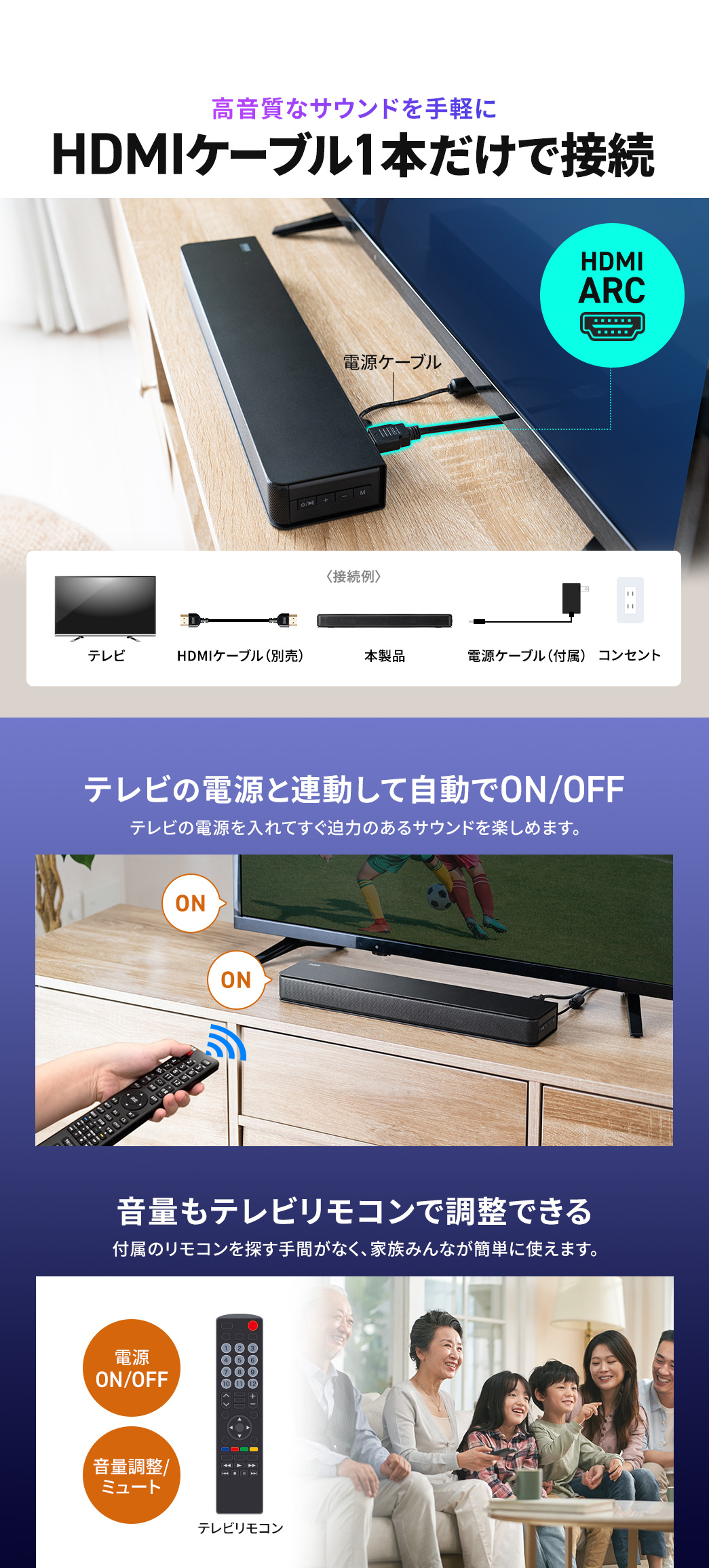 HDMIケーブル1本だけで接続でき、テレビの電源と連動してON・OFFを切り替えるからテレビの電源を入れてすぐ高音質で迫力のあるサウンドを楽しめます。また、音量もテレビリモコンで調整できるため付属のリモコンを探す手間がなく、家族みんなが簡単に使えます。