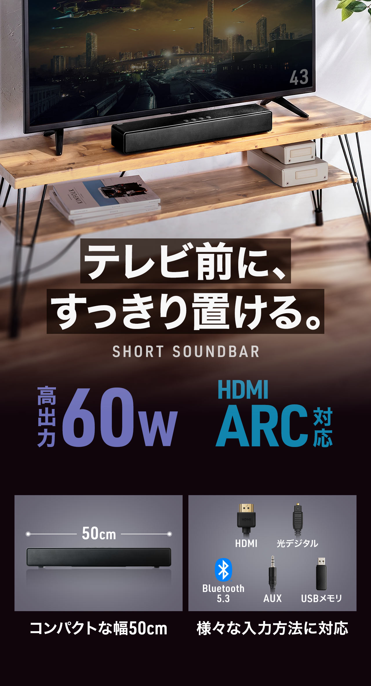 テレビ前に、すっきり置ける、ショートサウンドバー。高出力60Wで、HDMI ARCに対応。幅50cmのコンパクトサイズで、様々な入力方法に対応しています。