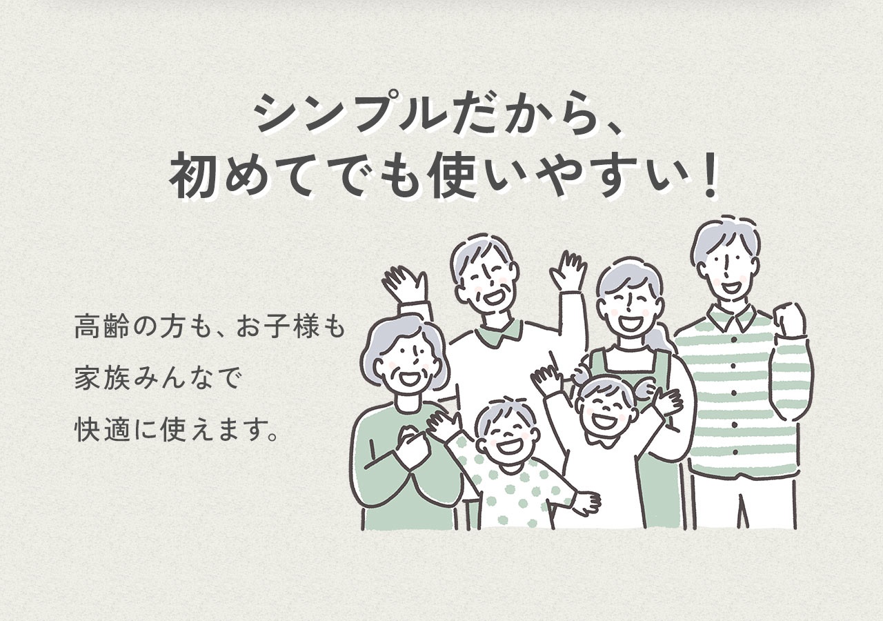 シンプルだから、初めてでも使いやすい！高齢の方も、お子様も家族みんなで快適に使えます。