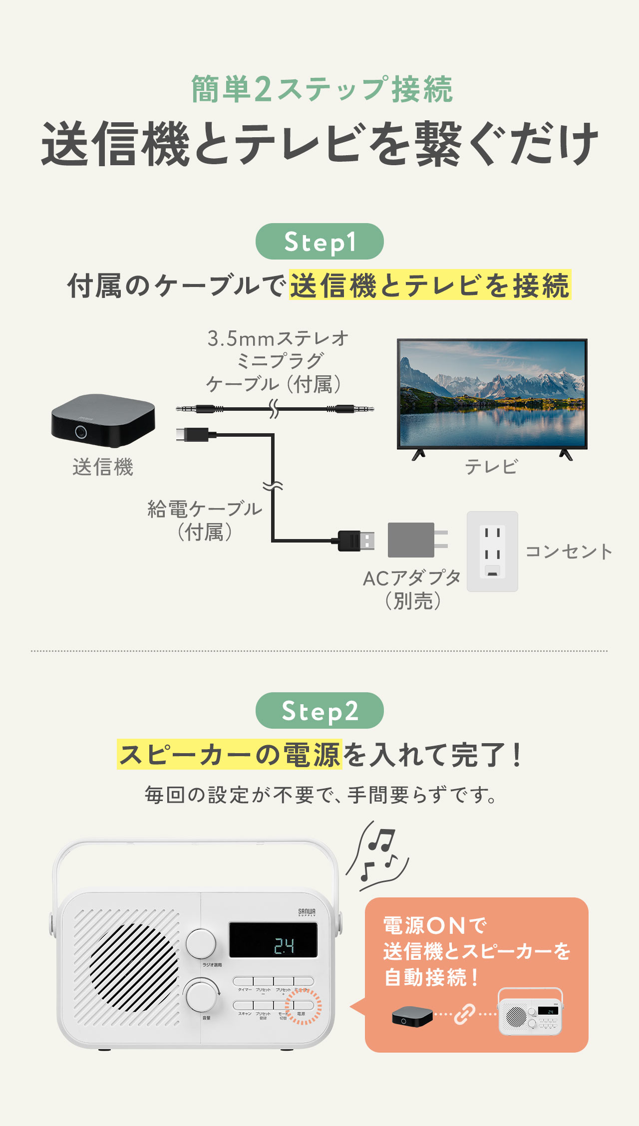 簡単2ステップ接続、送信機とテレビを繋ぐだけ。ステップ1、付属のケーブルで送信機とテレビを接続。ステップ2、スピーカーの電源を入れて完了！毎回の設定が不要で、手間要らずです。