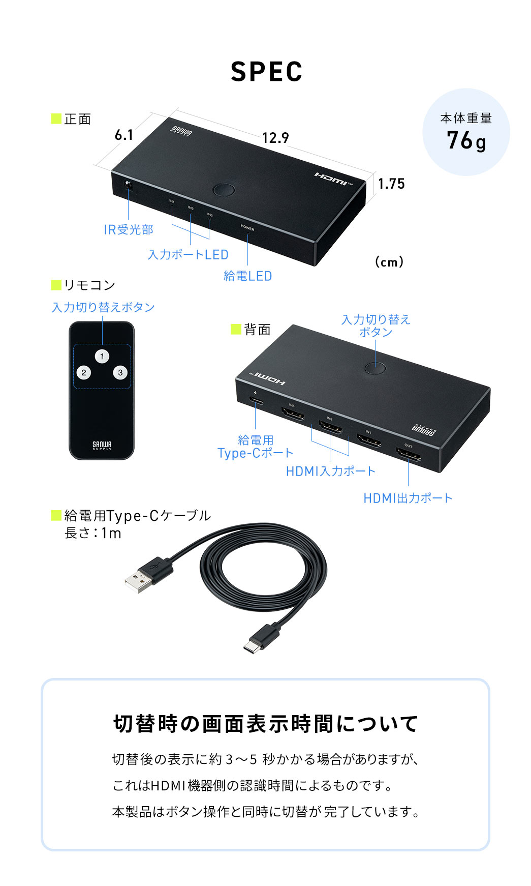 SPEC:幅12.9cm×奥行き6.1cm×高さ1.75cm、本体重量76gです。リモコンと給電用Type-Cケーブルを付属しています。切替時の画面表示時間について、切替後の表示に約3?5秒かかる場合がありますが、これはHDMI機器側の認識時間によるものです。 本製品はボタン操作と同時に切替が完了しています。