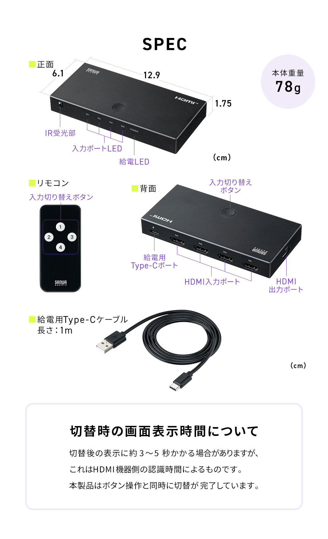 SPEC:幅12.9cm×奥行き6.1cm×高さ1.75cm、本体重量78gです。リモコンと給電用Type-Cケーブルを付属しています。切替時の画面表示時間について、切替後の表示に約3?5秒かかる場合がありますが、これはHDMI機器側の認識時間によるものです。 本製品はボタン操作と同時に切替が完了しています。